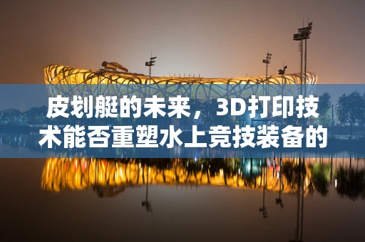 皮划艇的未来，3D打印技术能否重塑水上竞技装备的边界？