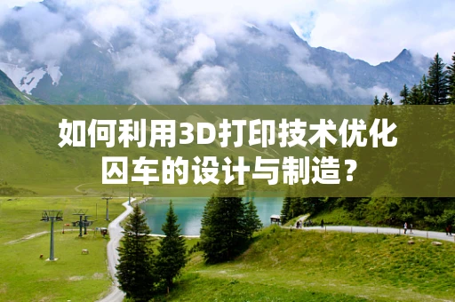 如何利用3D打印技术优化囚车的设计与制造？