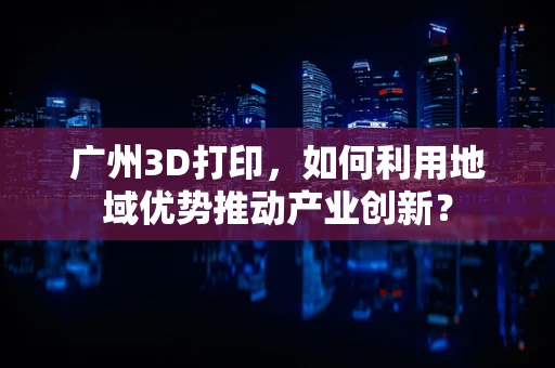 广州3D打印，如何利用地域优势推动产业创新？
