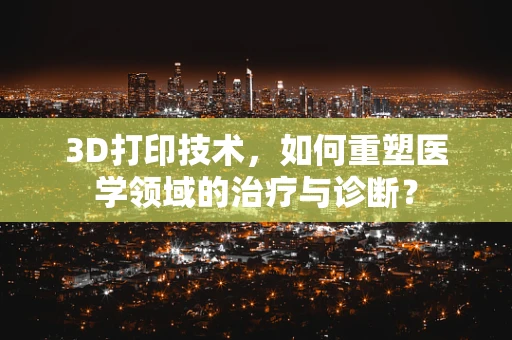 3D打印技术，如何重塑医学领域的治疗与诊断？