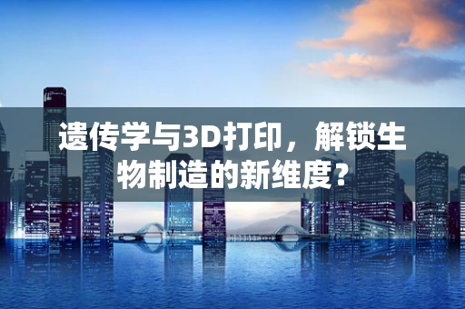 遗传学与3D打印，解锁生物制造的新维度？