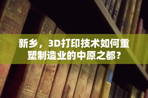 新乡，3D打印技术如何重塑制造业的中原之都？