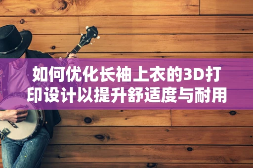 如何优化长袖上衣的3D打印设计以提升舒适度与耐用性？