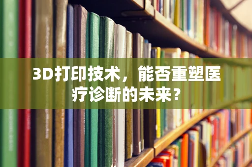 3D打印技术，能否重塑医疗诊断的未来？