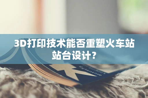3D打印技术能否重塑火车站站台设计？