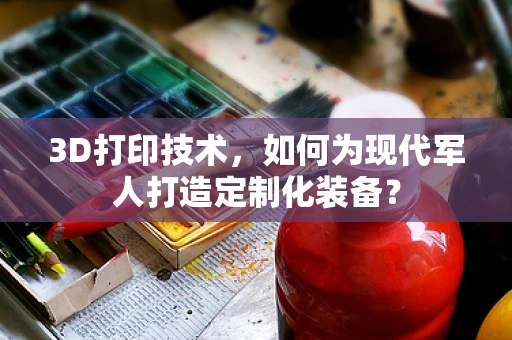 3D打印技术，如何为现代军人打造定制化装备？