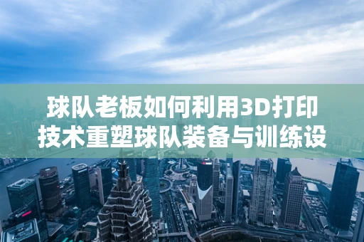 球队老板如何利用3D打印技术重塑球队装备与训练设施？