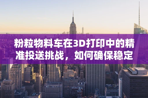 粉粒物料车在3D打印中的精准投送挑战，如何确保稳定高效的输送？
