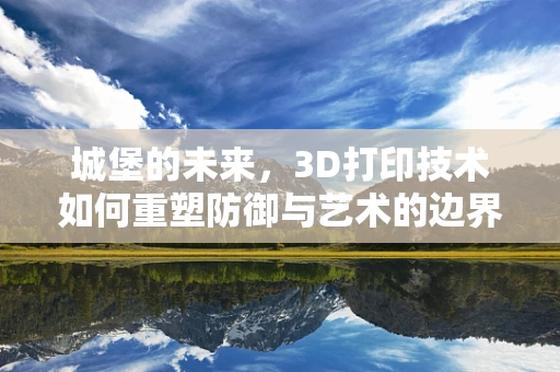 城堡的未来，3D打印技术如何重塑防御与艺术的边界？
