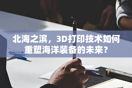 北海之滨，3D打印技术如何重塑海洋装备的未来？