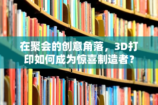 在聚会的创意角落，3D打印如何成为惊喜制造者？
