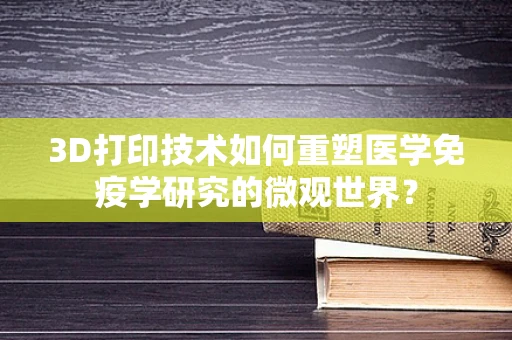 3D打印技术如何重塑医学免疫学研究的微观世界？