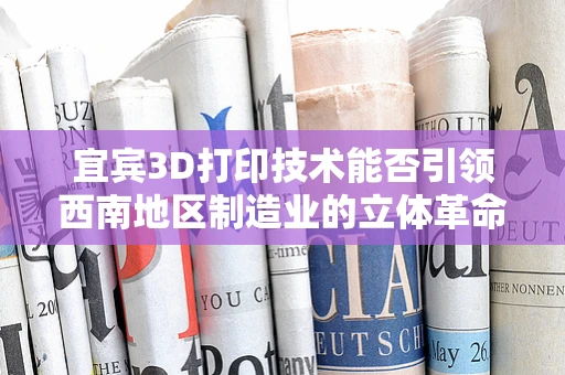 宜宾3D打印技术能否引领西南地区制造业的立体革命？