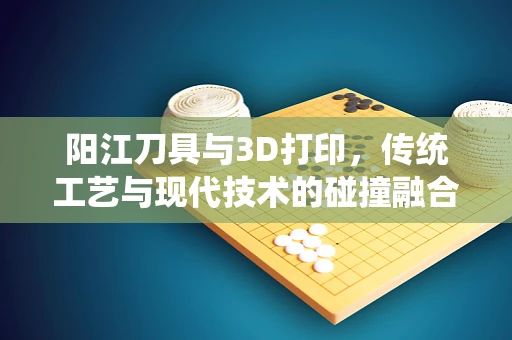 阳江刀具与3D打印，传统工艺与现代技术的碰撞融合