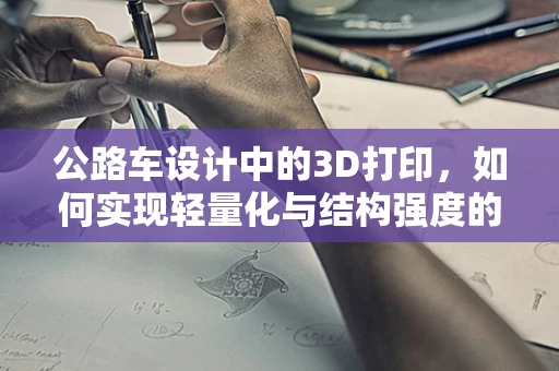 公路车设计中的3D打印，如何实现轻量化与结构强度的完美平衡？