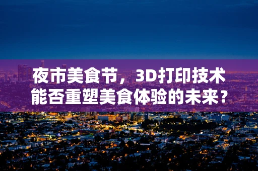 夜市美食节，3D打印技术能否重塑美食体验的未来？