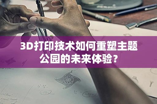 3D打印技术如何重塑主题公园的未来体验？