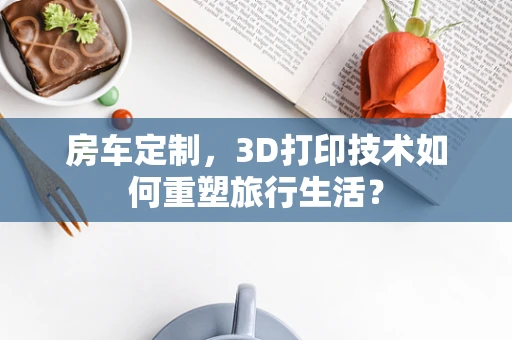 房车定制，3D打印技术如何重塑旅行生活？