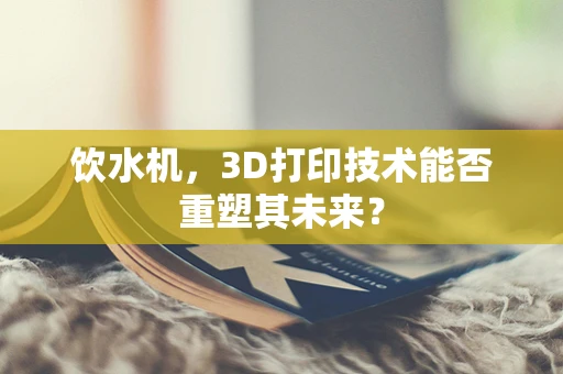饮水机，3D打印技术能否重塑其未来？
