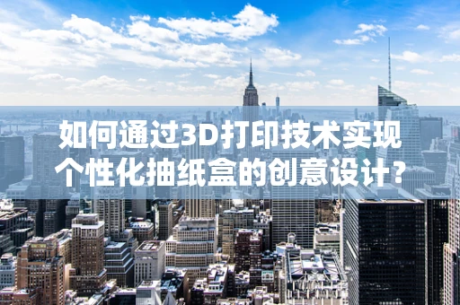 如何通过3D打印技术实现个性化抽纸盒的创意设计？