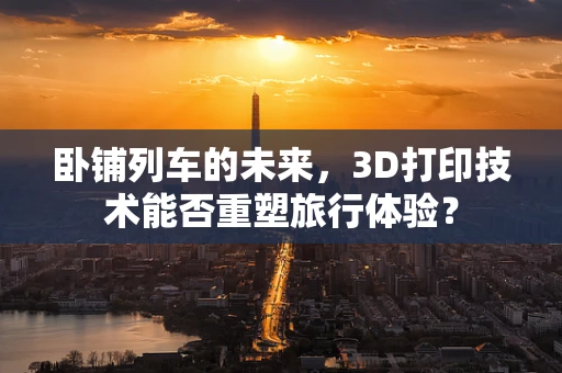 卧铺列车的未来，3D打印技术能否重塑旅行体验？