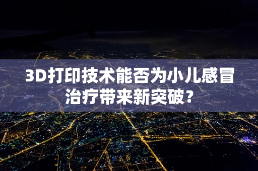3D打印技术能否为小儿感冒治疗带来新突破？