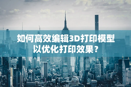 如何高效编辑3D打印模型以优化打印效果？