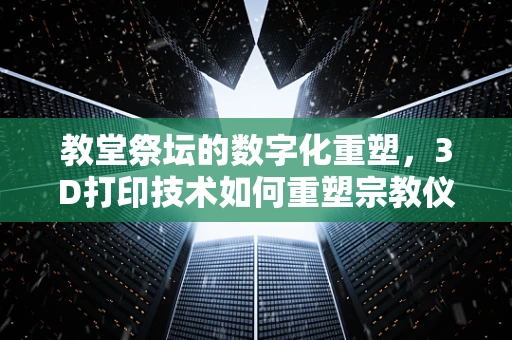 教堂祭坛的数字化重塑，3D打印技术如何重塑宗教仪式的空间体验？
