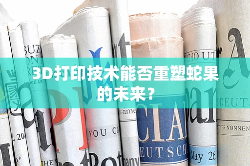 3D打印技术能否重塑蛇果的未来？