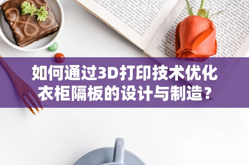 如何通过3D打印技术优化衣柜隔板的设计与制造？