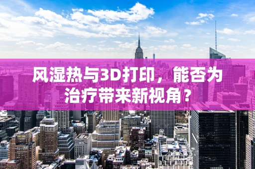 风湿热与3D打印，能否为治疗带来新视角？