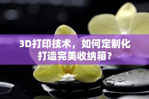 3D打印技术，如何定制化打造完美收纳箱？