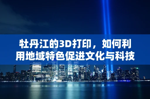 牡丹江的3D打印，如何利用地域特色促进文化与科技的融合？
