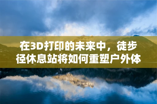 在3D打印的未来中，徒步径休息站将如何重塑户外体验？