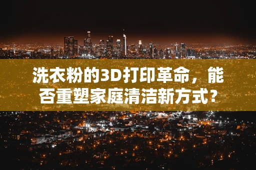 洗衣粉的3D打印革命，能否重塑家庭清洁新方式？