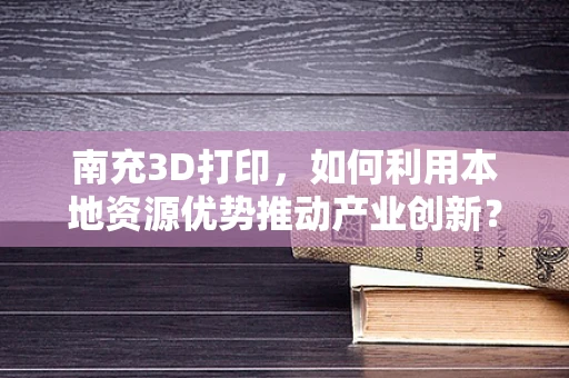 南充3D打印，如何利用本地资源优势推动产业创新？