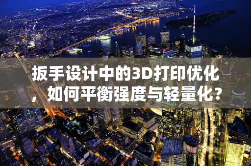扳手设计中的3D打印优化，如何平衡强度与轻量化？