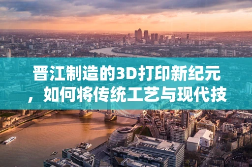 晋江制造的3D打印新纪元，如何将传统工艺与现代技术融合？