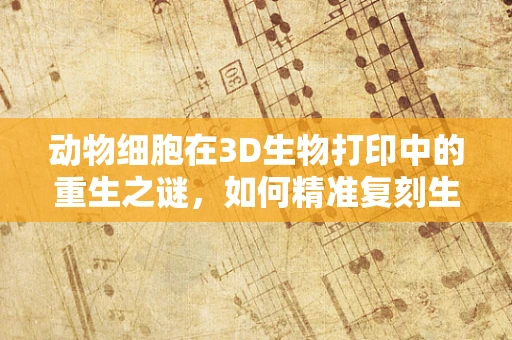 动物细胞在3D生物打印中的重生之谜，如何精准复刻生物结构？