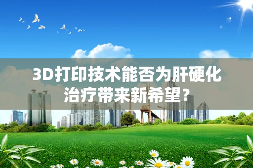 3D打印技术能否为肝硬化治疗带来新希望？