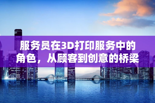 服务员在3D打印服务中的角色，从顾客到创意的桥梁