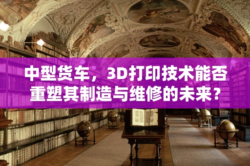 中型货车，3D打印技术能否重塑其制造与维修的未来？