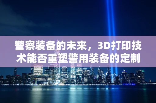 警察装备的未来，3D打印技术能否重塑警用装备的定制化与高效性？