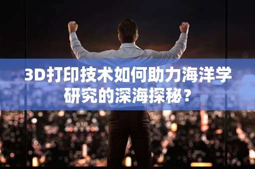 3D打印技术如何助力海洋学研究的深海探秘？