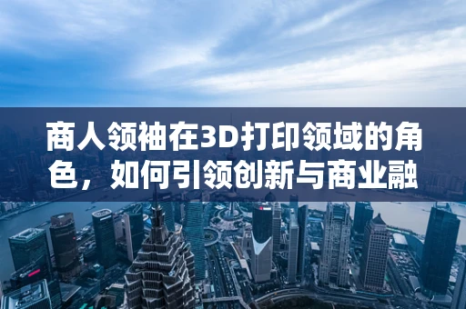 商人领袖在3D打印领域的角色，如何引领创新与商业融合？