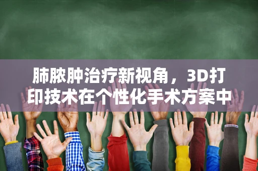 肺脓肿治疗新视角，3D打印技术在个性化手术方案中的应用
