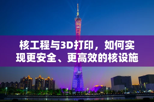 核工程与3D打印，如何实现更安全、更高效的核设施设计？
