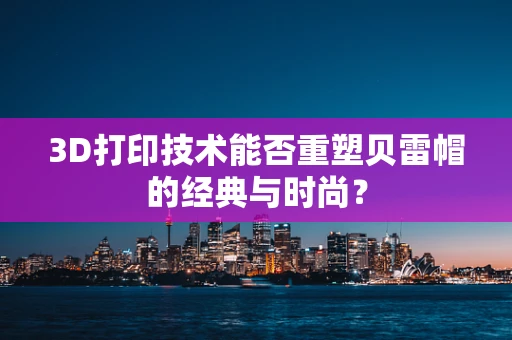 3D打印技术能否重塑贝雷帽的经典与时尚？