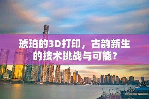 琥珀的3D打印，古韵新生的技术挑战与可能？