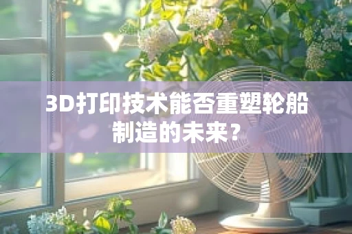 3D打印技术能否重塑轮船制造的未来？